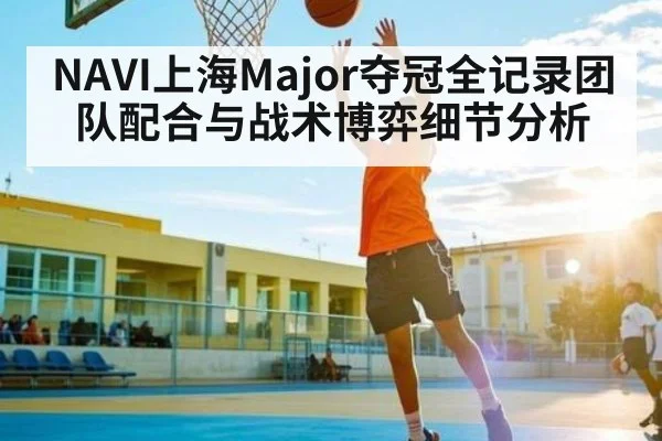 NAVI上海Major夺冠全记录团队配合与战术博弈细节分析