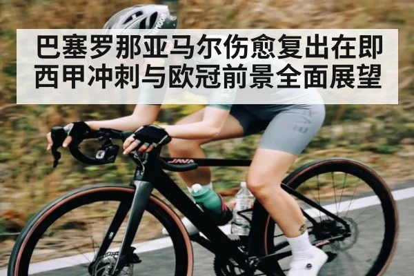 巴塞罗那亚马尔伤愈复出在即 西甲冲刺与欧冠前景全面展望