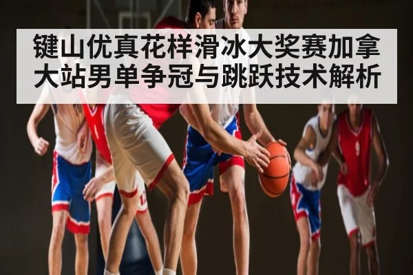 键山优真花样滑冰大奖赛加拿大站男单争冠与跳跃技术解析